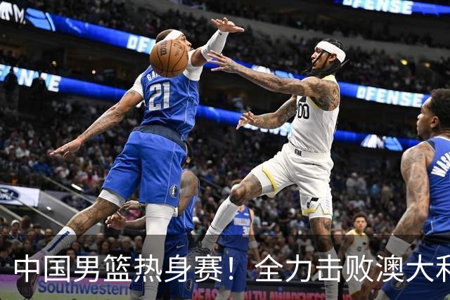 中国男篮热身赛！全力击败澳大利亚，郭士强打造双塔，央视直播